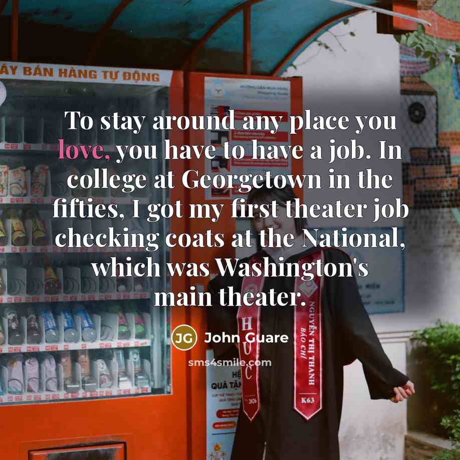 “To stay around any place you love, you have to have a job. In college at Georgetown in the fifties, I got my first theater job checking coats at the National, which was Washington's main theater.” quote by John Guare