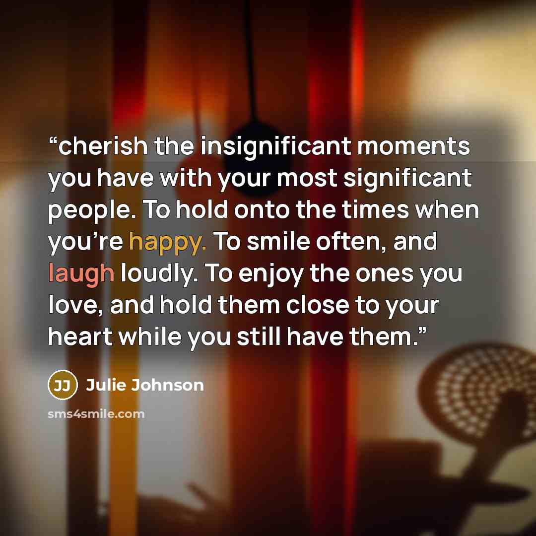 “cherish the insignificant moments you have with your most significant people. To hold onto the times when you’re happy. To smile often, and laugh loudly. To enjoy the ones you love, and hold them close to your heart while you still have them.” quote by Julie Johnson