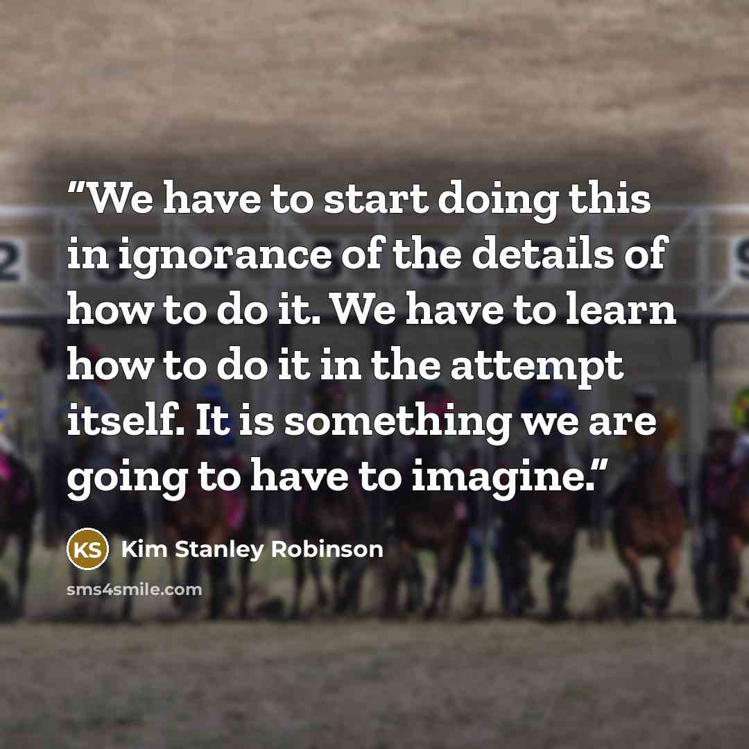 “We have to start doing this in ignorance of the details of how to do it. We have to learn how to do it in the attempt itself. It is something we are going to have to imagine.” quote by Kim Stanley Robinson