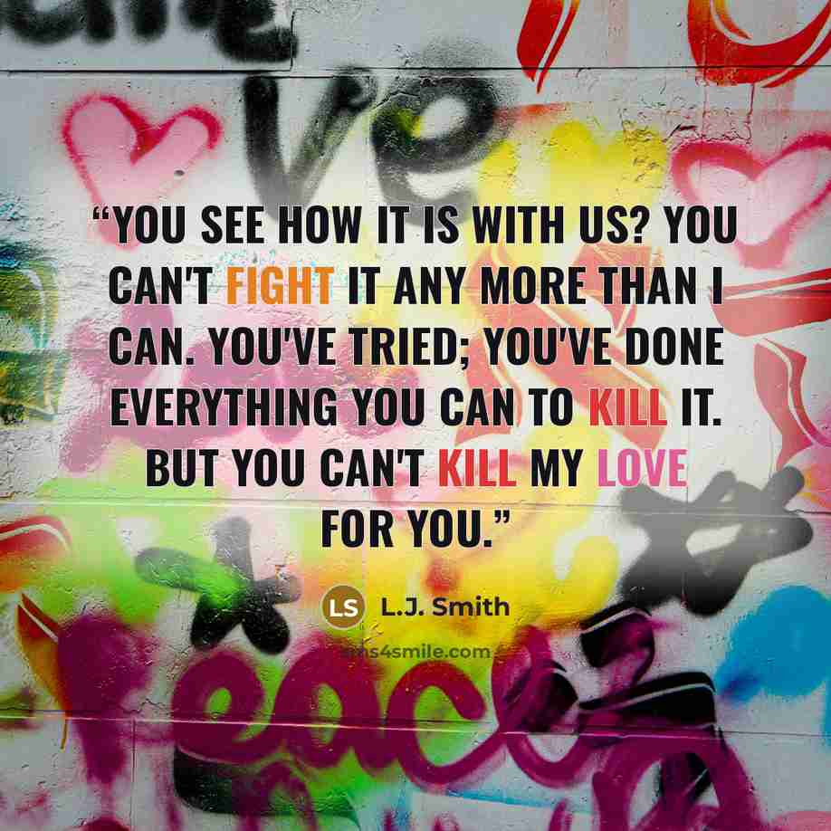 “You see how it is with us? You can't fight it any more than I can. You've tried; you've done everything you can to kill it. But you can't kill my love for you.” quote by L.J. Smith