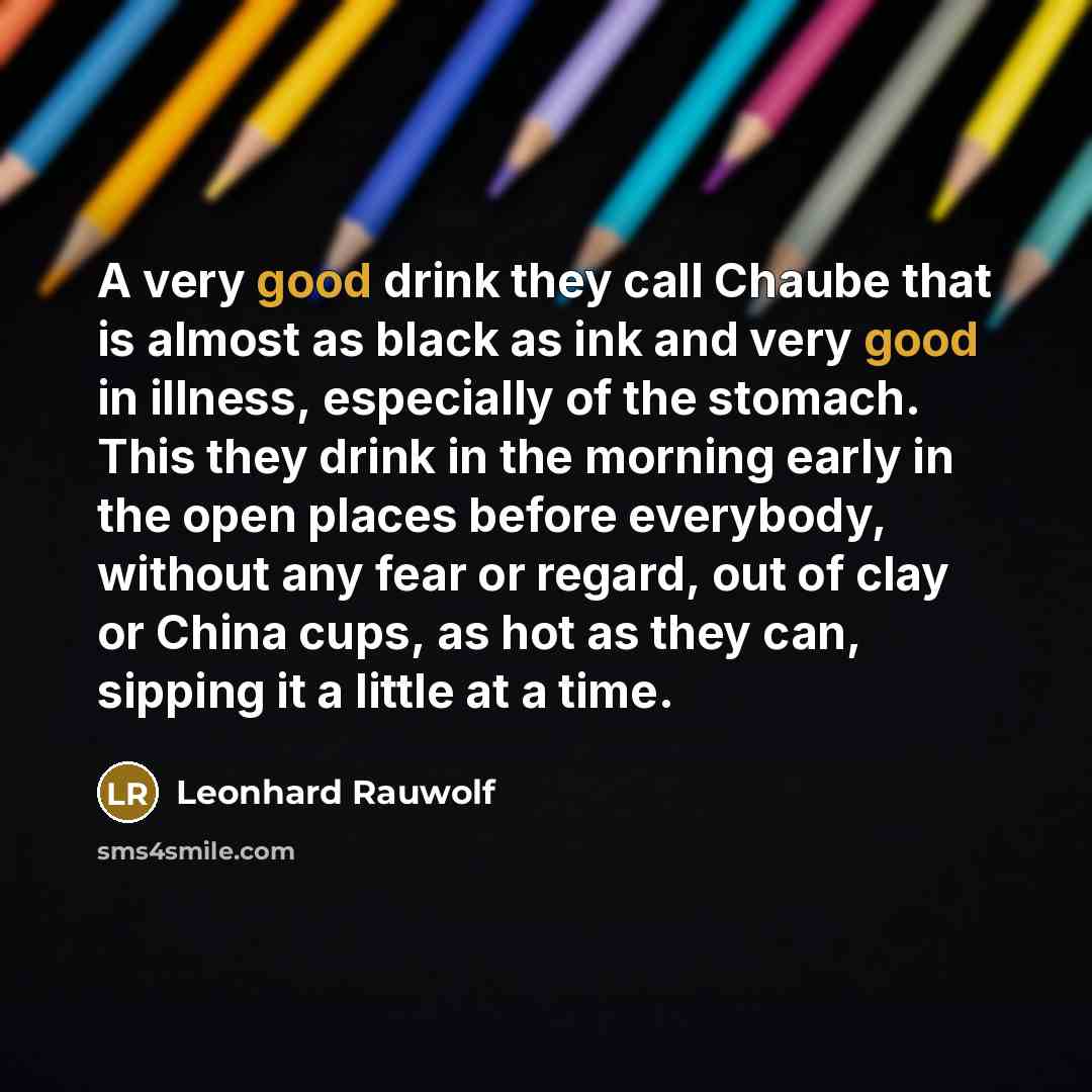 “A very good drink they call Chaube that is almost as black as ink and very good in illness, especially of the stomach. This they drink in the morning early in the open places before everybody, without any fear or regard, out of clay or China cups, as hot as they can, sipping it a little at a time.” quote by Leonhard Rauwolf