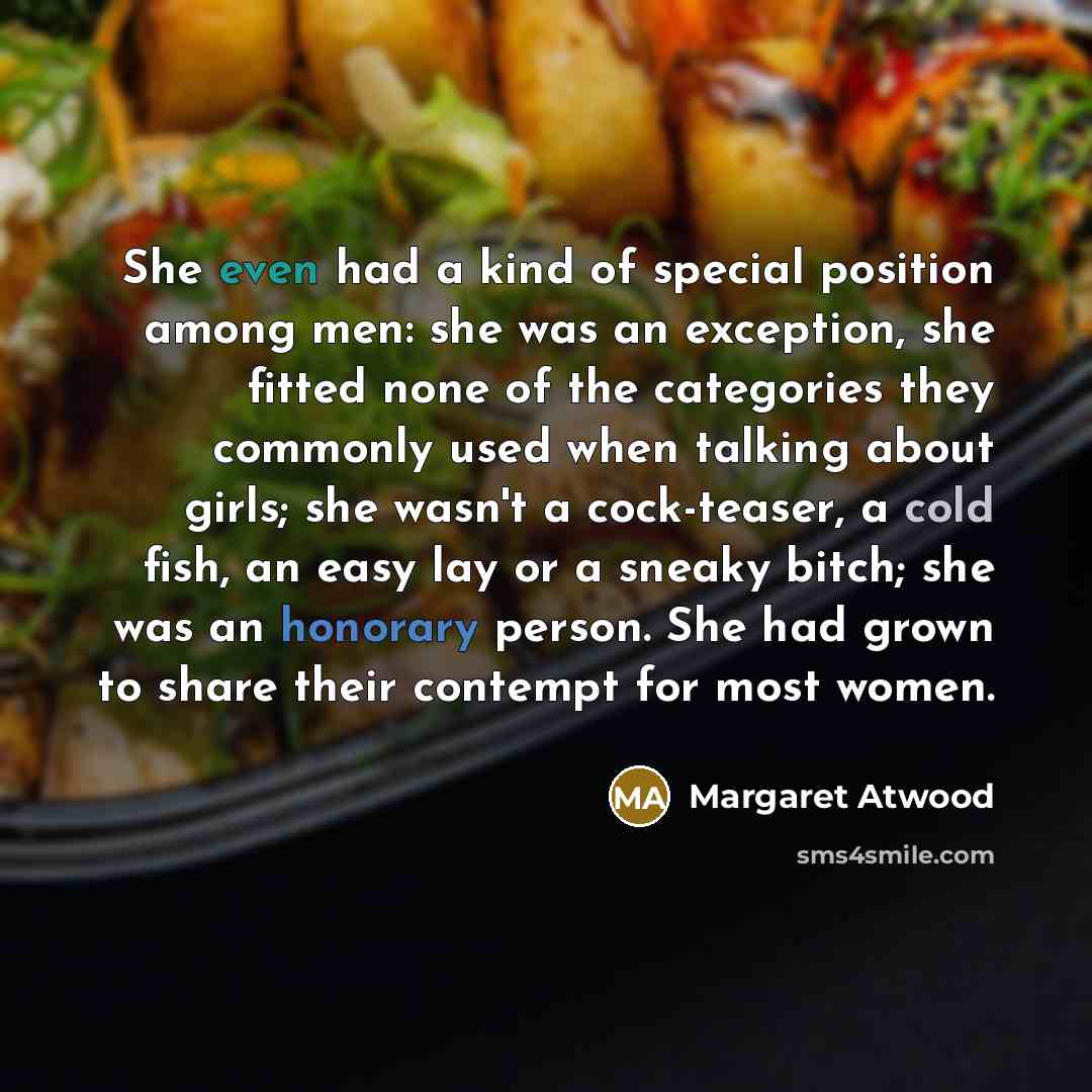 “She even had a kind of special position among men: she was an exception, she fitted none of the categories they commonly used when talking about girls; she wasn't a cock-teaser, a cold fish, an easy lay or a sneaky bitch; she was an honorary person. She had grown to share their contempt for most…” quote by Margaret Atwood