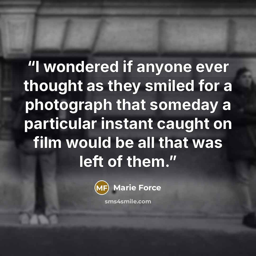 “I wondered if anyone ever thought as they smiled for a photograph that someday a particular instant caught on film would be all that was left of them.” quote by Marie Force