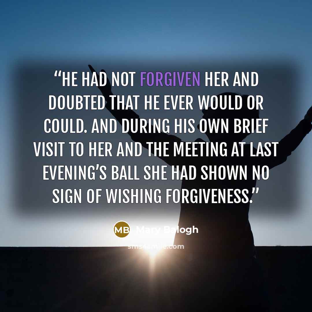 “He had not forgiven her and doubted that he ever would or could. And during his own brief visit to her and the meeting at last evening’s ball she had shown no sign of wishing forgiveness.” quote by Mary Balogh