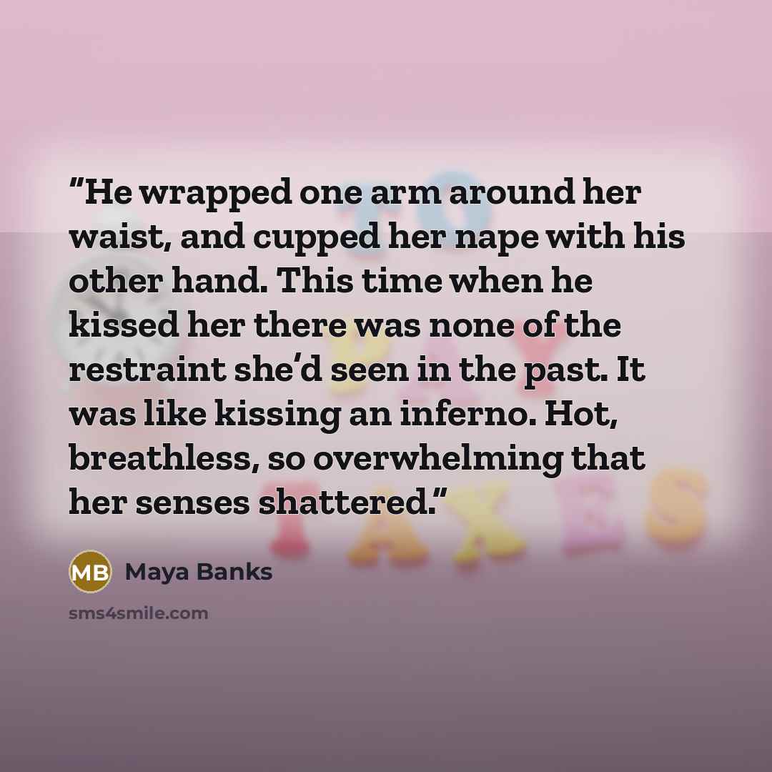 “He wrapped one arm around her waist, and cupped her nape with his other hand. This time when he kissed her there was none of the restraint she’d seen in the past. It was like kissing an inferno. Hot, breathless, so overwhelming that her senses shattered.” quote by Maya Banks