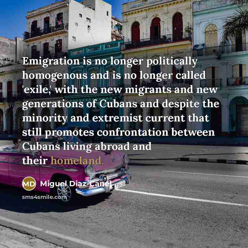 “Emigration is no longer politically homogenous and is no longer called 'exile,' with the new migrants and new generations of Cubans and despite the minority and extremist current that still promotes confrontation between Cubans living abroad and their homeland.” quote by Miguel Diaz-Canel