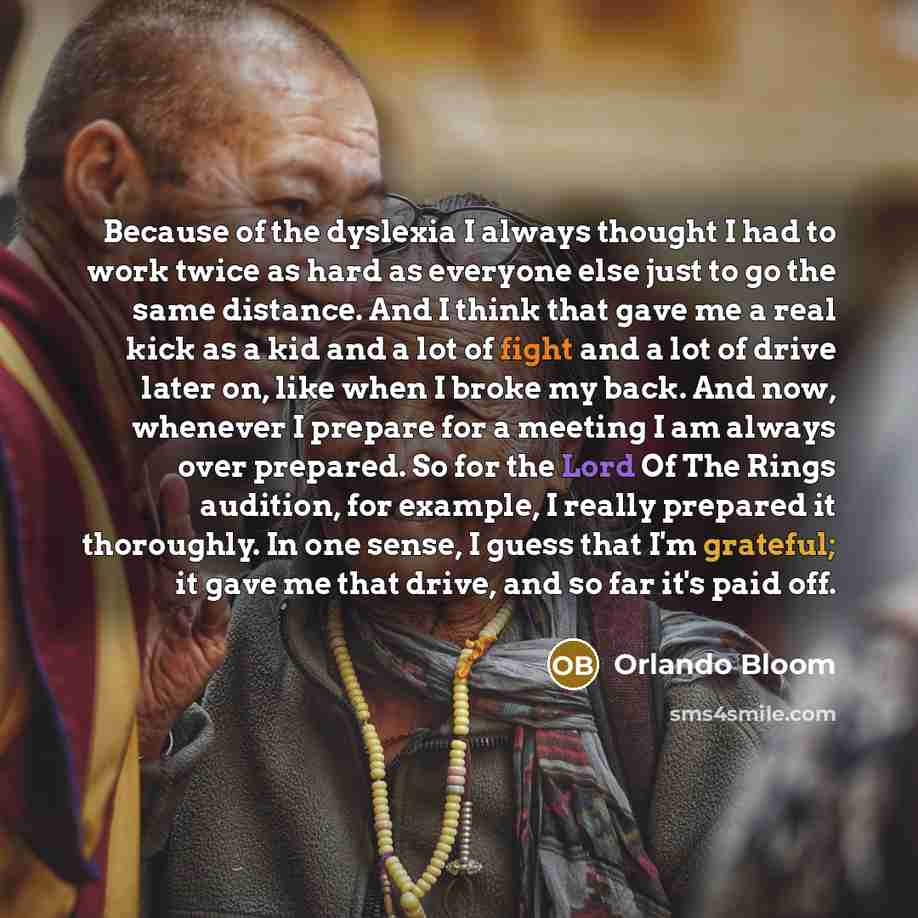 “Because of the dyslexia I always thought I had to work twice as hard as everyone else just to go the same distance. And I think that gave me a real kick as a kid and a lot of fight and a lot of drive later on, like when I broke my back. And now, whenever I prepare for a meeting I am always over…” quote by Orlando Bloom