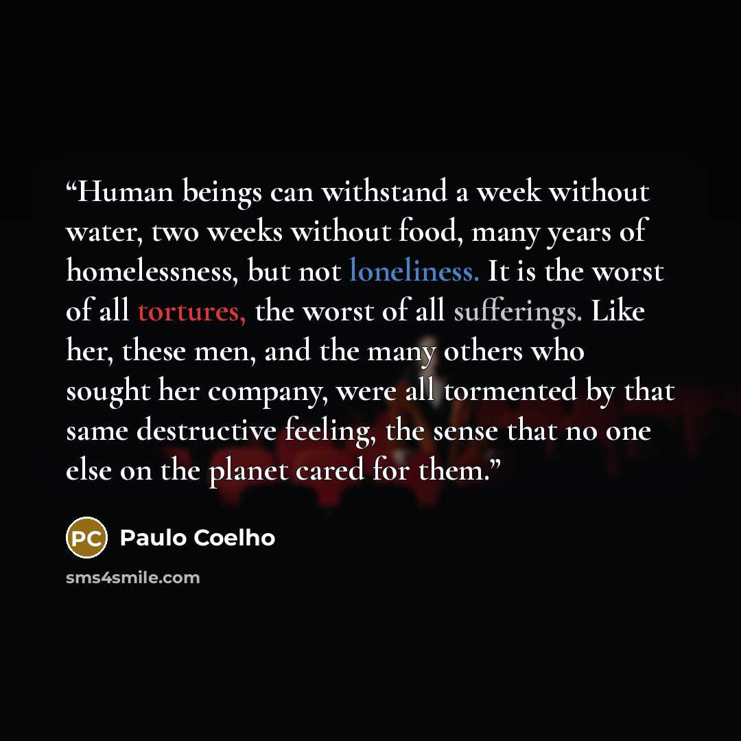 “Human beings can withstand a week without water, two weeks without food, many years of homelessness, but not loneliness. It is the worst of all tortures, the worst of all sufferings. Like her, these men, and the many others who sought her company, were all tormented by that same destructive…” quote by Paulo Coelho