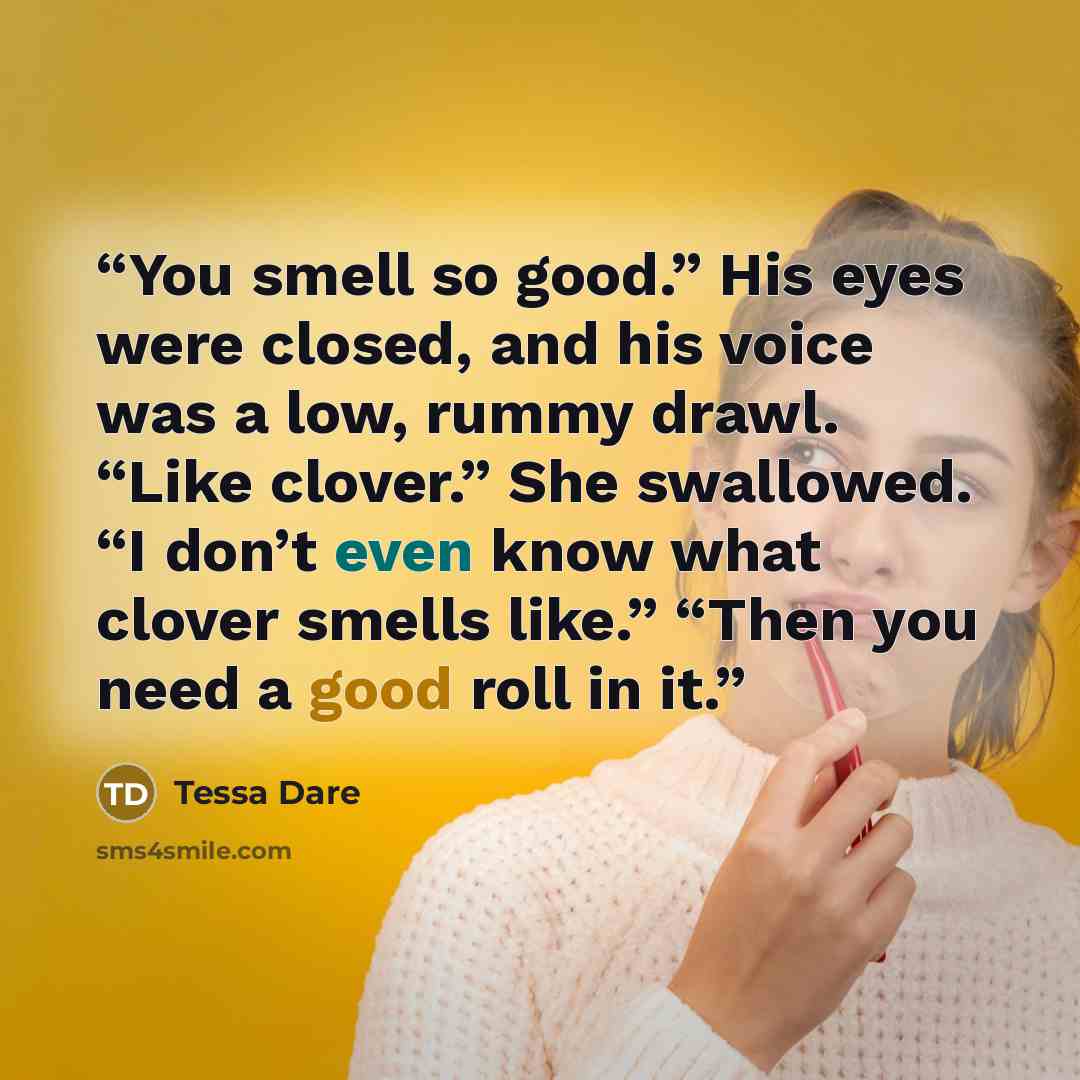 “You smell so good.” His eyes were closed, and his voice was a low, rummy drawl. “Like clover.” She swallowed. “I don’t even know what clover smells like.” “Then you need a good roll in it.” quote by Tessa Dare