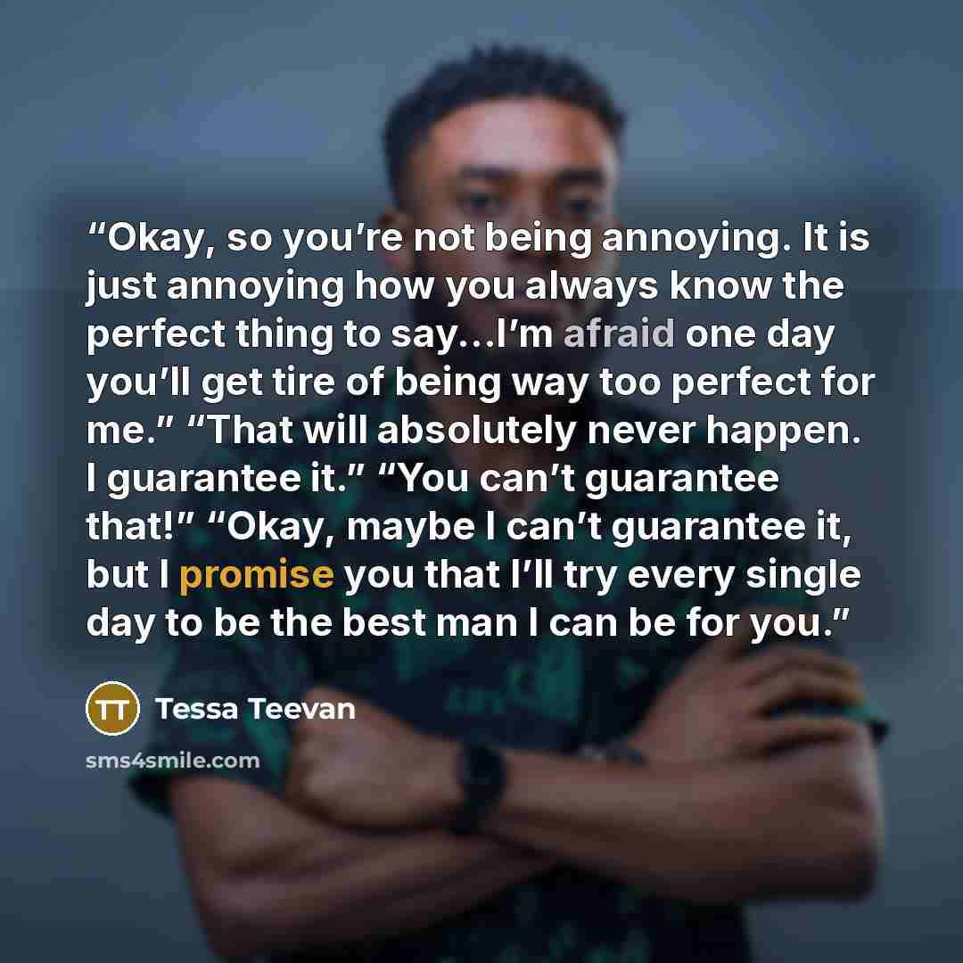 “Okay, so you’re not being annoying. It is just annoying how you always know the perfect thing to say...I’m afraid one day you’ll get tire of being way too perfect for me.” “That will absolutely never happen. I guarantee it.” “You can’t guarantee that!” “Okay, maybe I can’t guarantee it, but I…” quote by Tessa Teevan