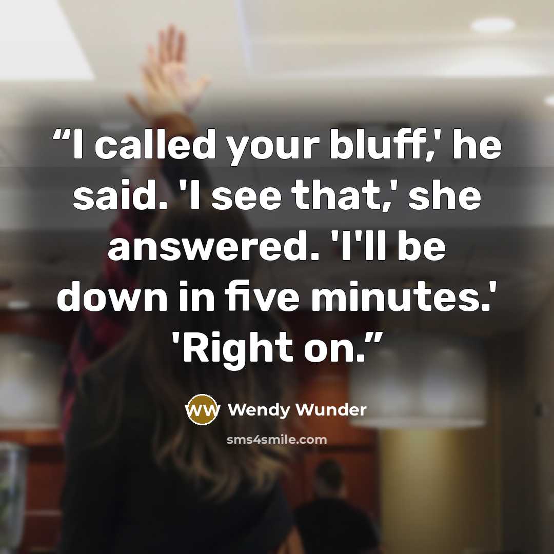 “I called your bluff,' he said. 'I see that,' she answered. 'I'll be down in five minutes.' 'Right on.” quote by Wendy Wunder