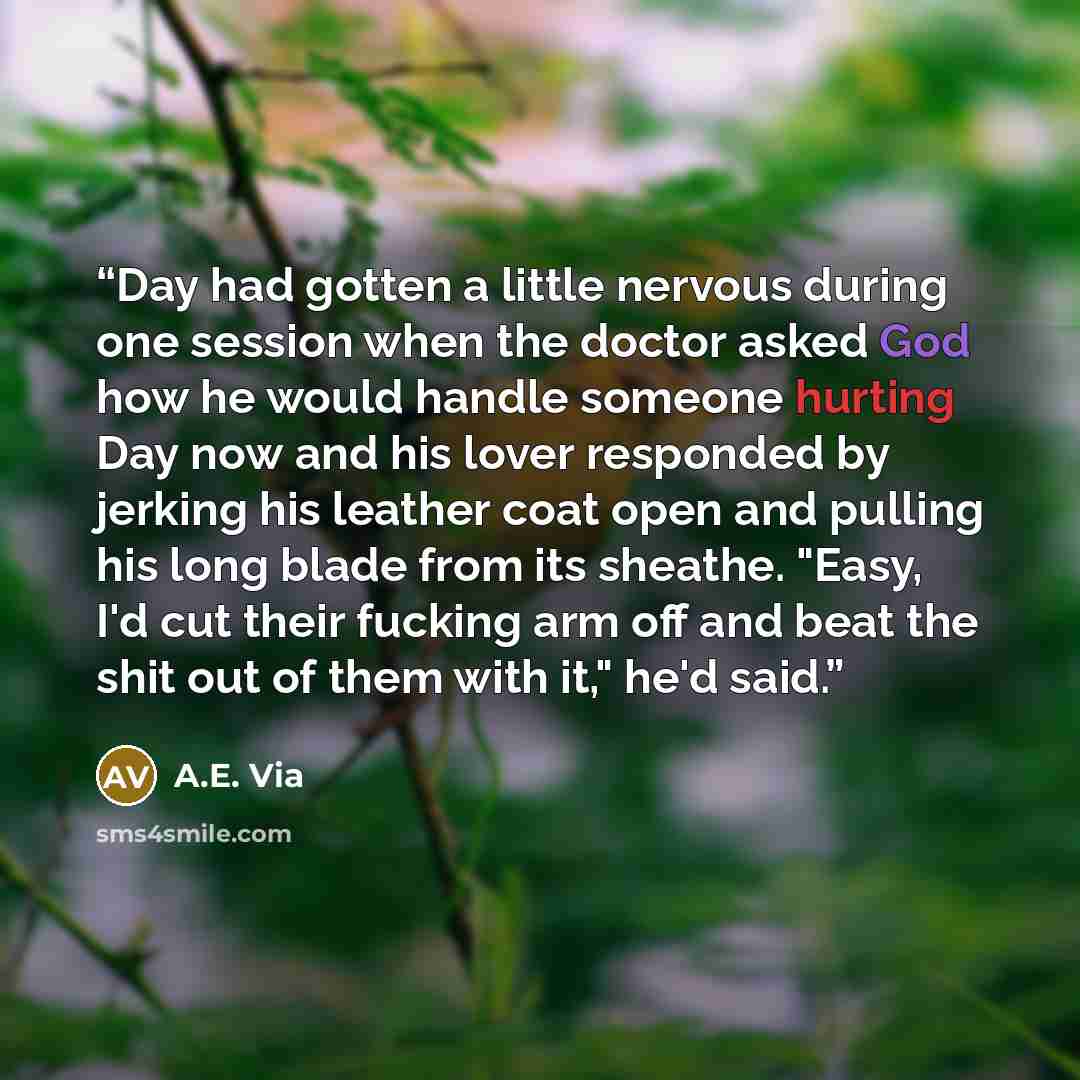 “Day had gotten a little nervous during one session when the doctor asked God how he would handle someone hurting Day now and his lover responded by jerking his leather coat open and pulling his long blade from its sheathe. "Easy, I'd cut their fucking arm off and beat the shit out of them with…” quote by A.E. Via
