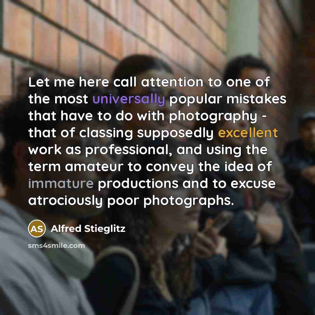 “Let me here call attention to one of the most universally popular mistakes that have to do with photography - that of classing supposedly excellent work as professional, and using the term amateur to convey the idea of immature productions and to excuse atrociously poor photographs.” quote by Alfred Stieglitz