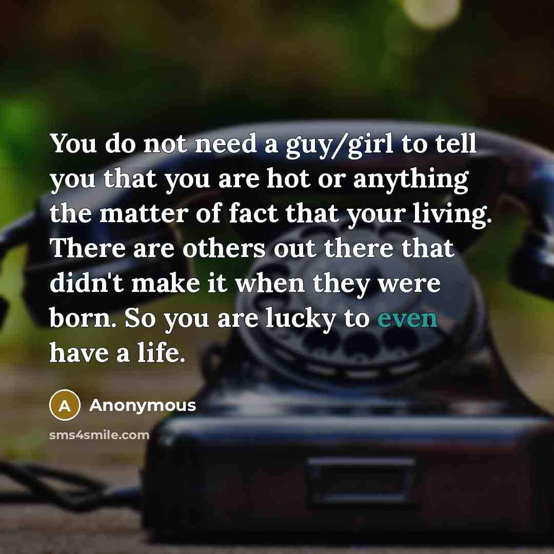 “You do not need a guy/girl to tell you that you are hot or anything the matter of fact that your living. There are others out there that didn't make it when they were born. So you are lucky to even have a life.” quote by Anonymous
