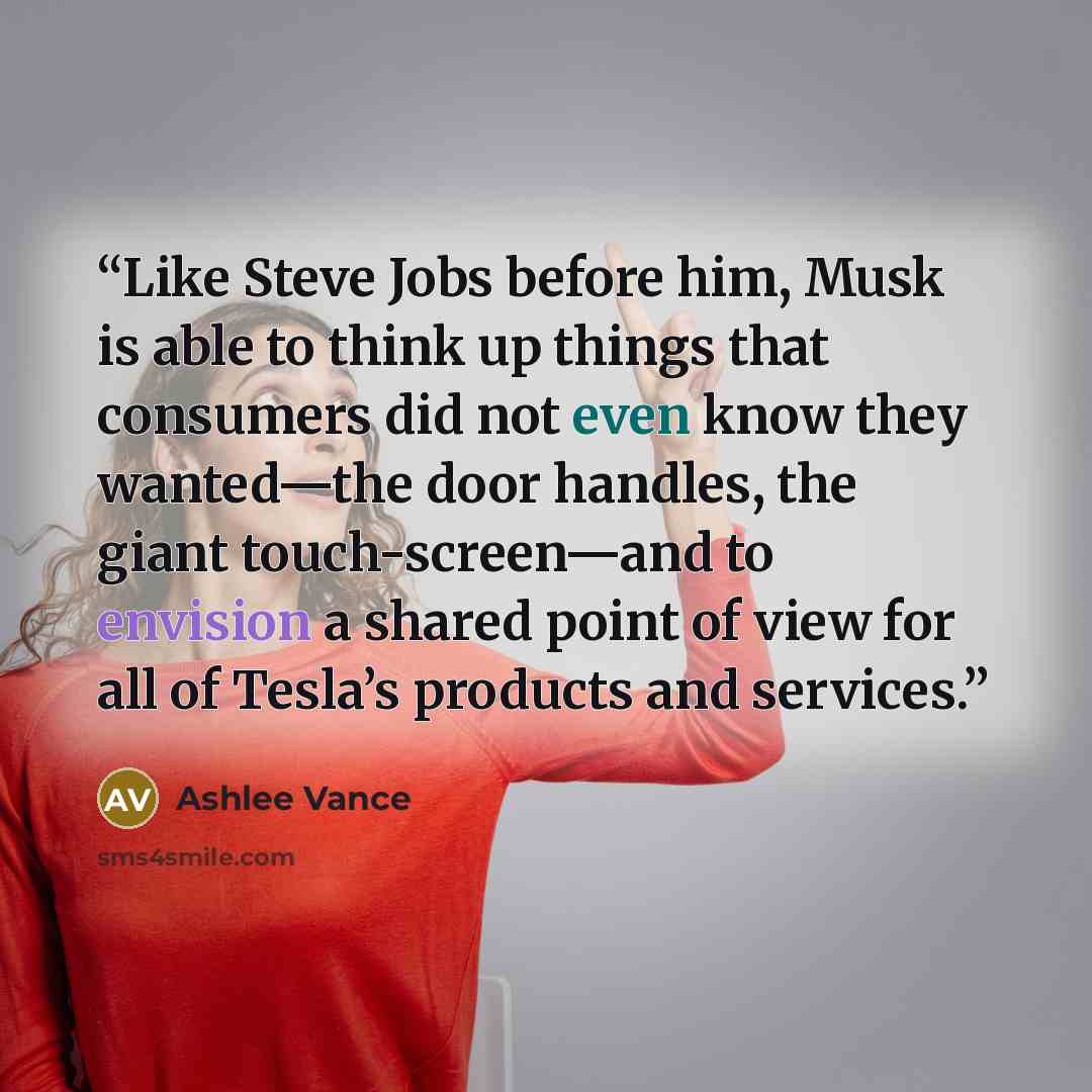 “Like Steve Jobs before him, Musk is able to think up things that consumers did not even know they wanted—the door handles, the giant touch-screen—and to envision a shared point of view for all of Tesla’s products and services.” quote by Ashlee Vance