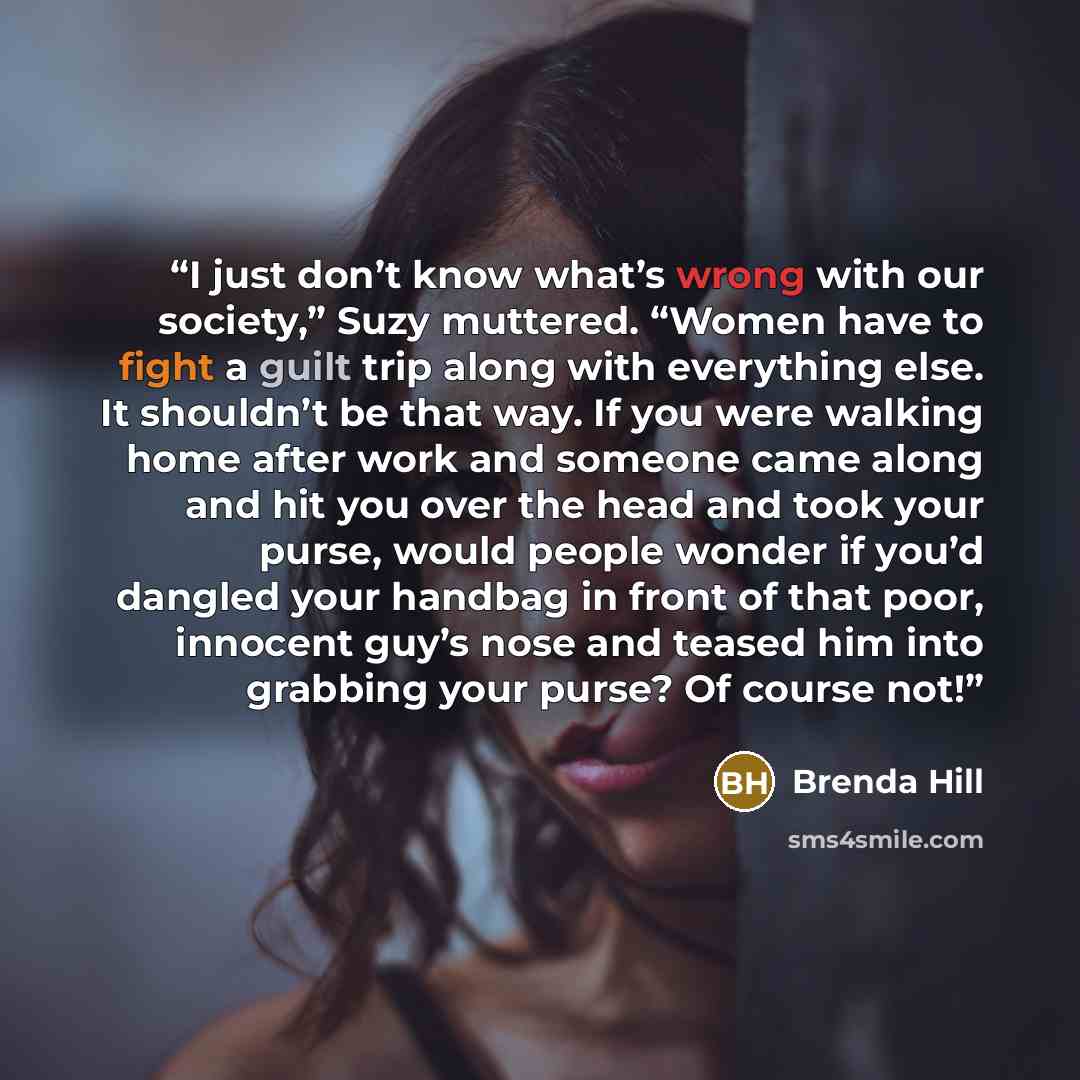 “I just don’t know what’s wrong with our society,” Suzy muttered. “Women have to fight a guilt trip along with everything else. It shouldn’t be that way. If you were walking home after work and someone came along and hit you over the head and took your purse, would people wonder if you’d dangled…” quote by Brenda Hill