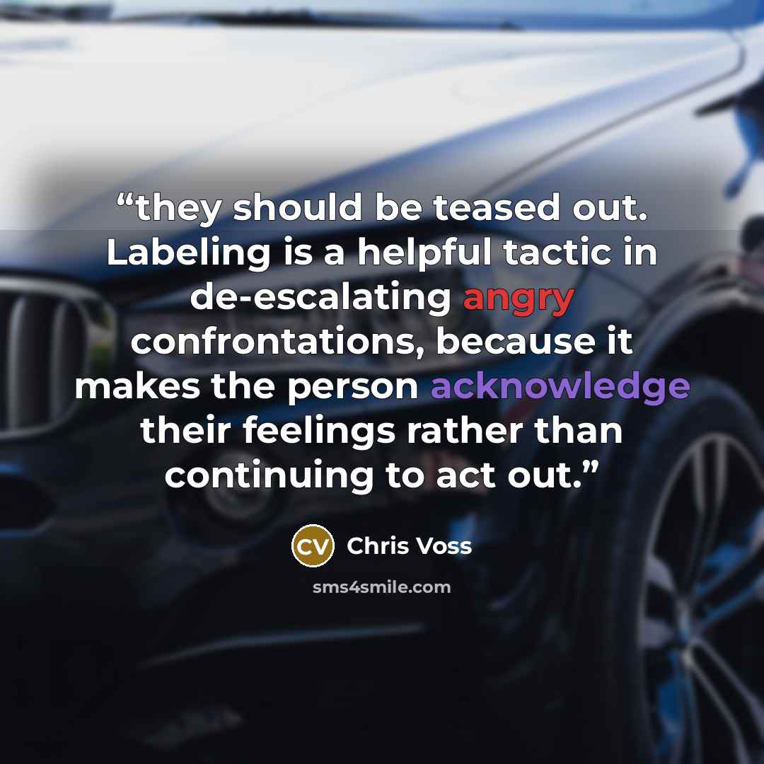 “they should be teased out. Labeling is a helpful tactic in de-escalating angry confrontations, because it makes the person acknowledge their feelings rather than continuing to act out.” quote by Chris Voss