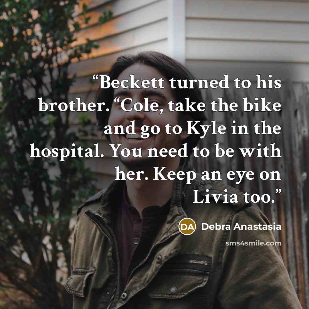 “Beckett turned to his brother. “Cole, take the bike and go to Kyle in the hospital. You need to be with her. Keep an eye on Livia too.” quote by Debra Anastasia