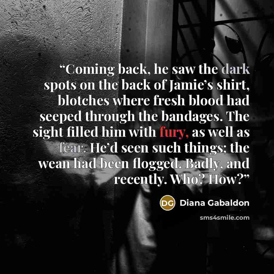“Coming back, he saw the dark spots on the back of Jamie’s shirt, blotches where fresh blood had seeped through the bandages. The sight filled him with fury, as well as fear. He’d seen such things; the wean had been flogged. Badly, and recently. Who? How?” quote by Diana Gabaldon