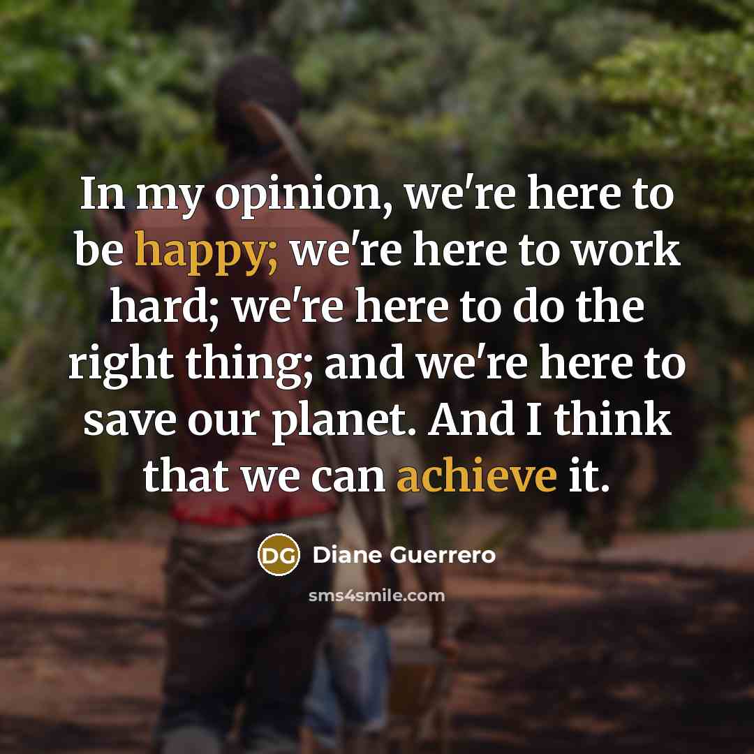 “In my opinion, we're here to be happy; we're here to work hard; we're here to do the right thing; and we're here to save our planet. And I think that we can achieve it.” quote by Diane Guerrero