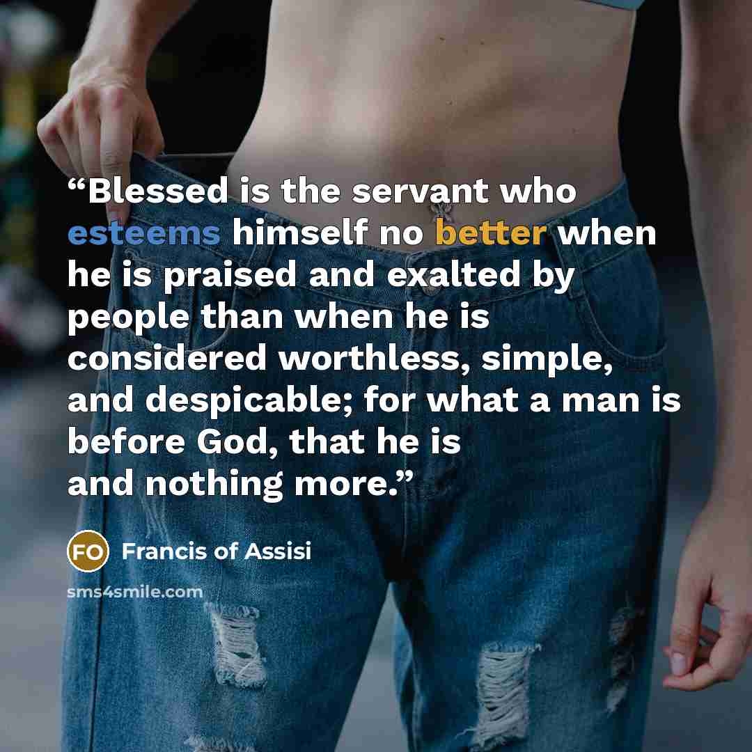 “Blessed is the servant who esteems himself no better when he is praised and exalted by people than when he is considered worthless, simple, and despicable; for what a man is before God, that he is and nothing more.” quote by Francis of Assisi