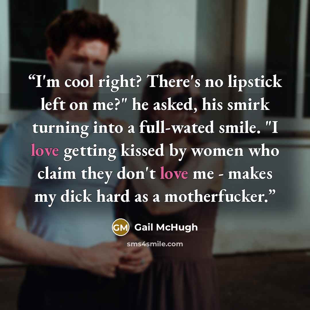 “I'm cool right? There's no lipstick left on me?" he asked, his smirk turning into a full-wated smile. "I love getting kissed by women who claim they don't love me - makes my dick hard as a motherfucker.” quote by Gail McHugh