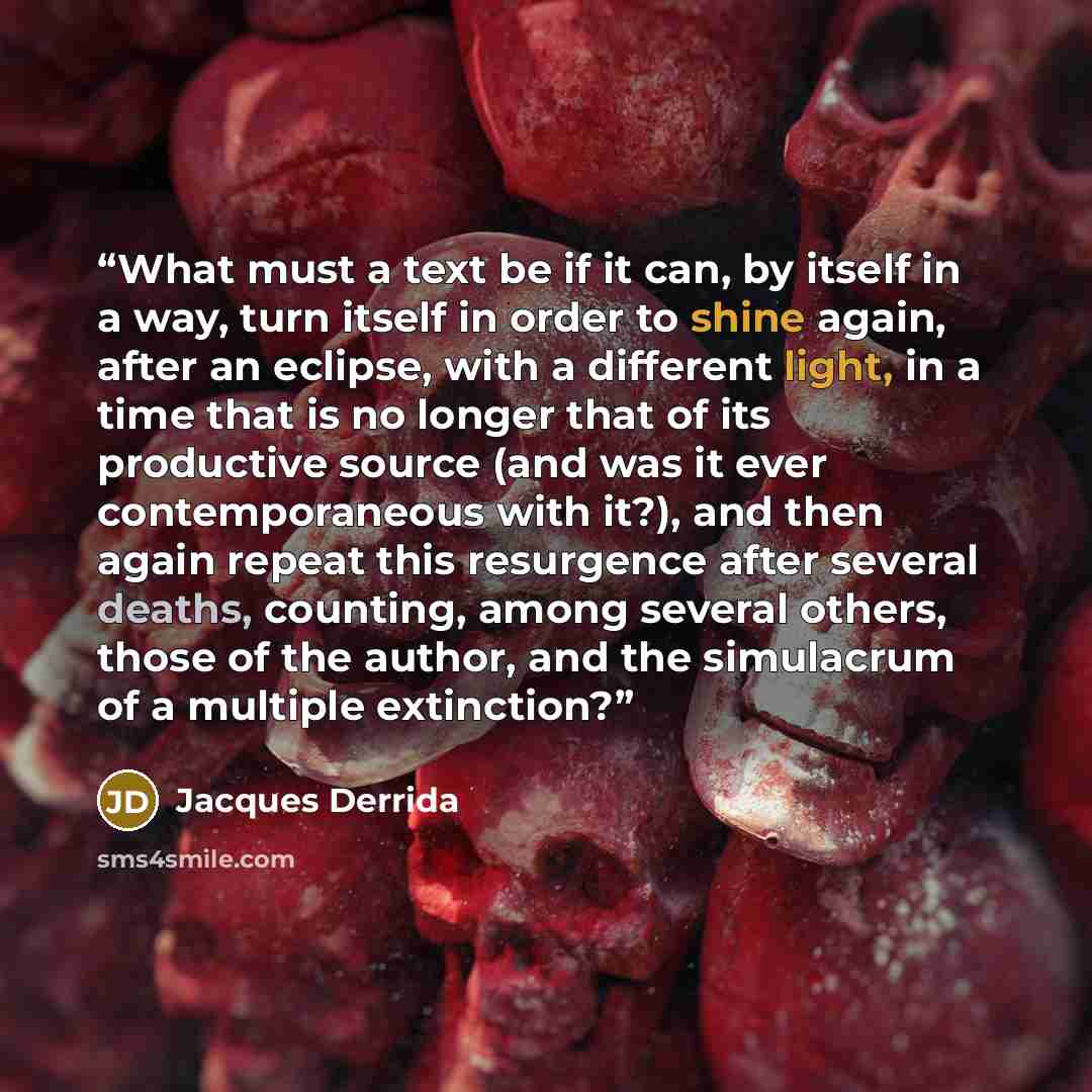 “What must a text be if it can, by itself in a way, turn itself in order to shine again, after an eclipse, with a different light, in a time that is no longer that of its productive source (and was it ever contemporaneous with it?), and then again repeat this resurgence after several deaths…” quote by Jacques Derrida