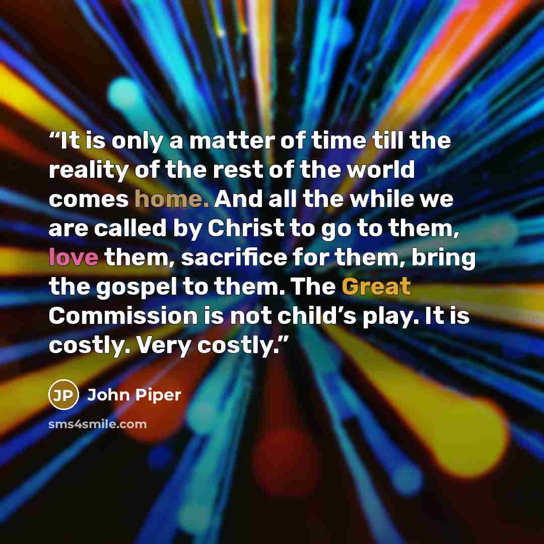 “It is only a matter of time till the reality of the rest of the world comes home. And all the while we are called by Christ to go to them, love them, sacrifice for them, bring the gospel to them. The Great Commission is not child’s play. It is costly. Very costly.” quote by John Piper