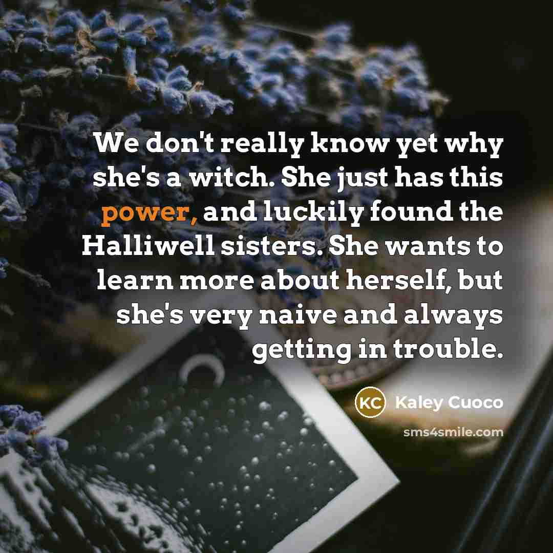 “We don't really know yet why she's a witch. She just has this power, and luckily found the Halliwell sisters. She wants to learn more about herself, but she's very naive and always getting in trouble.” quote by Kaley Cuoco