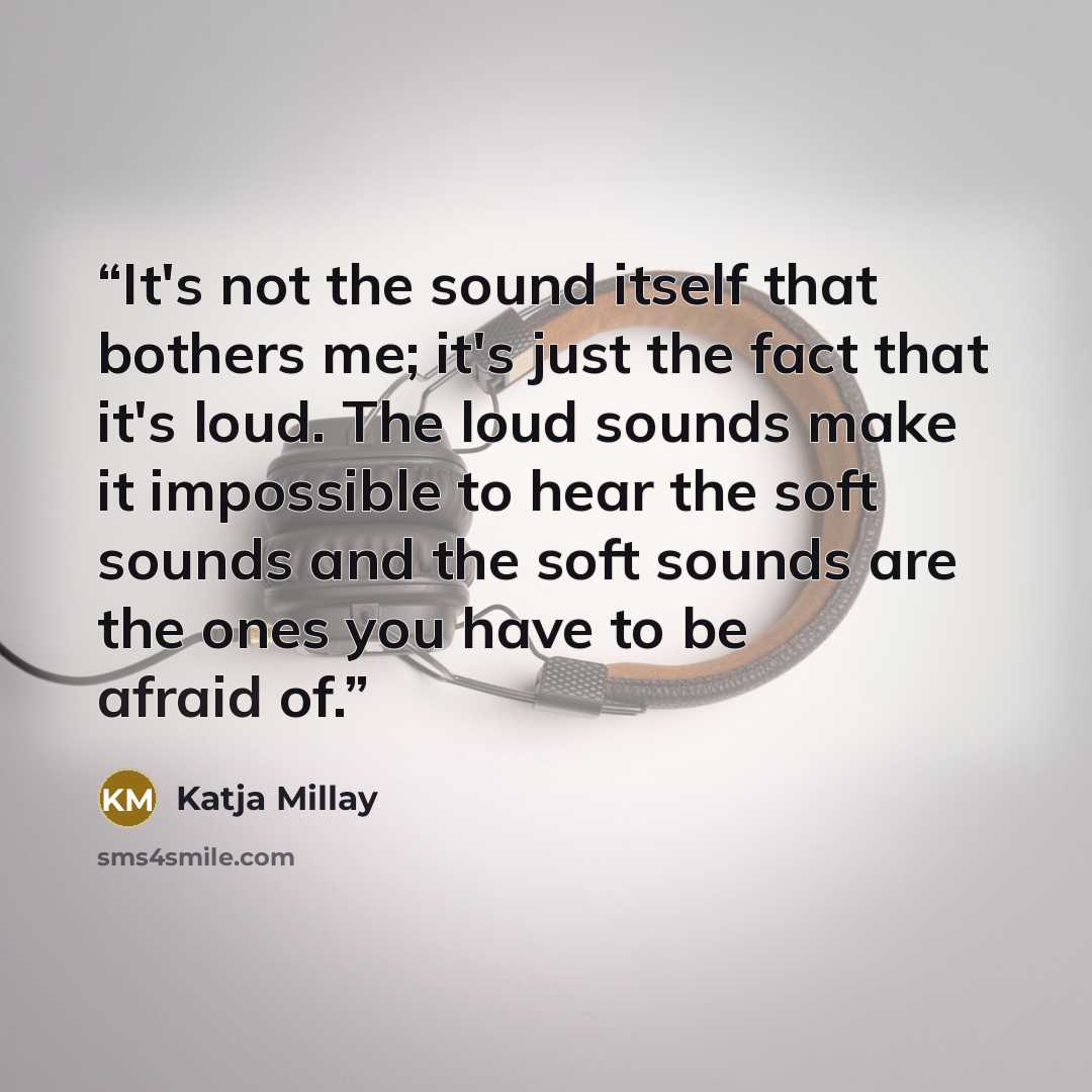“It's not the sound itself that bothers me; it's just the fact that it's loud. The loud sounds make it impossible to hear the soft sounds and the soft sounds are the ones you have to be afraid of.” quote by Katja Millay