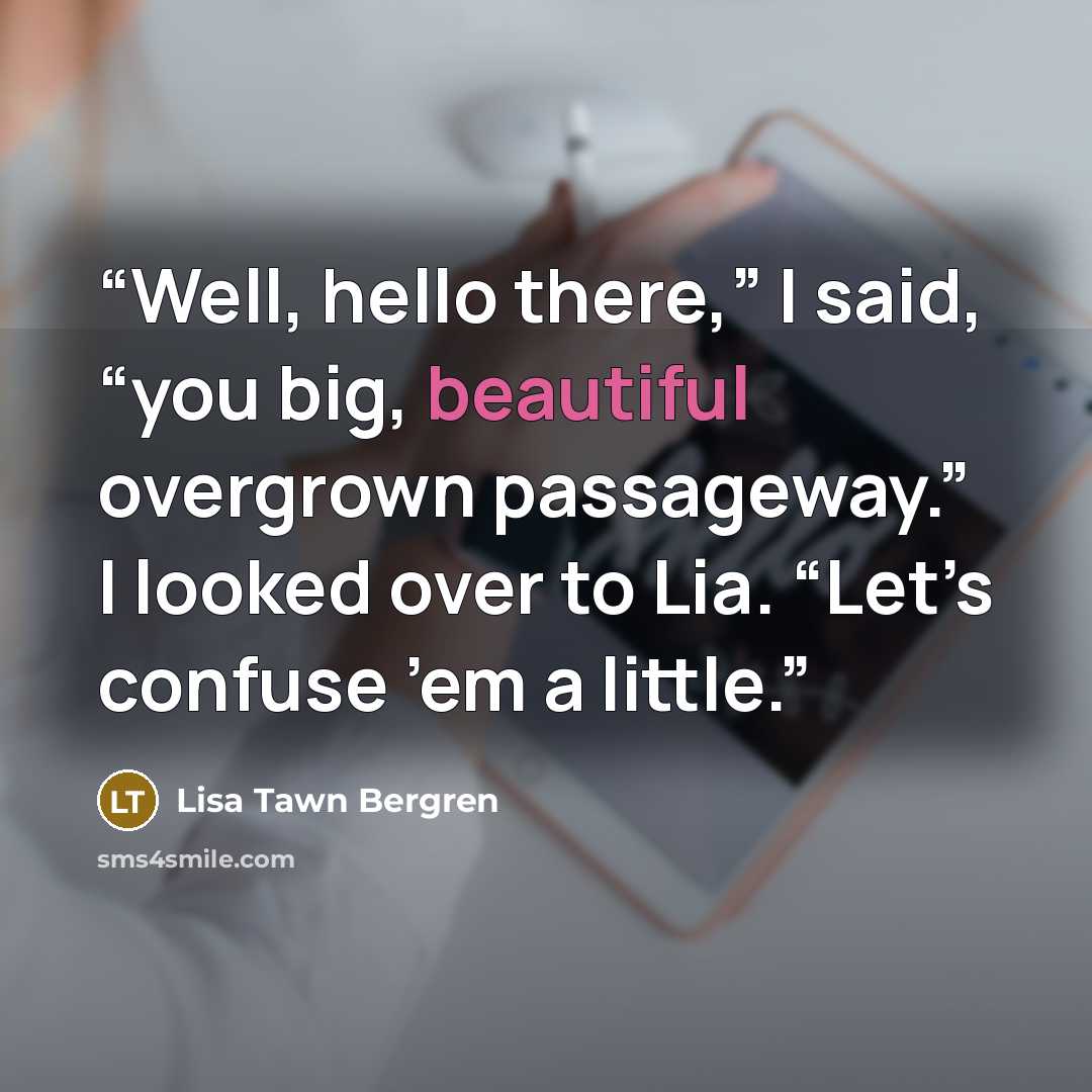 “Well, hello there,” I said, “you big, beautiful overgrown passageway.” I looked over to Lia. “Let’s confuse ’em a little.” quote by Lisa Tawn Bergren