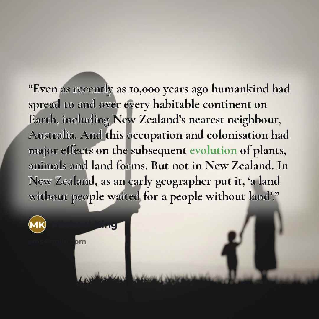 “Even as recently as 10,000 years ago humankind had spread to and over every habitable continent on Earth, including New Zealand’s nearest neighbour, Australia. And this occupation and colonisation had major effects on the subsequent evolution of plants, animals and land forms. But not in New…” quote by Michael King