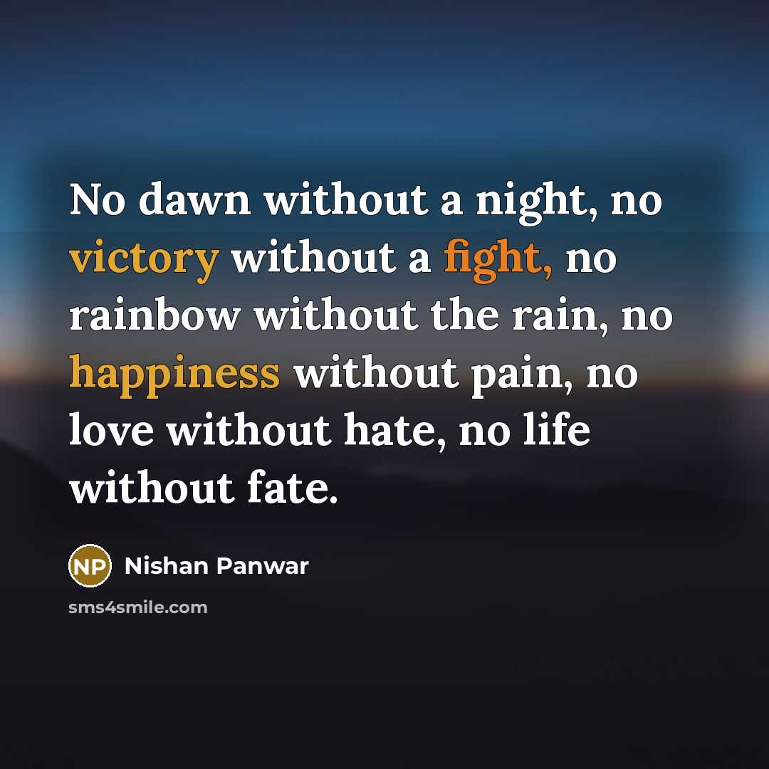 “No dawn without a night, no victory without a fight, no rainbow without the rain, no happiness without pain, no love without hate, no life without fate.” quote by Nishan Panwar
