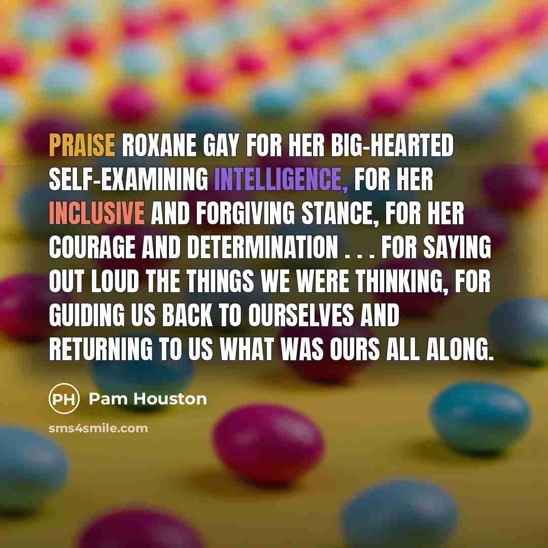 “Praise Roxane Gay for her big-hearted self-examining intelligence, for her…” quote by Pam Houston