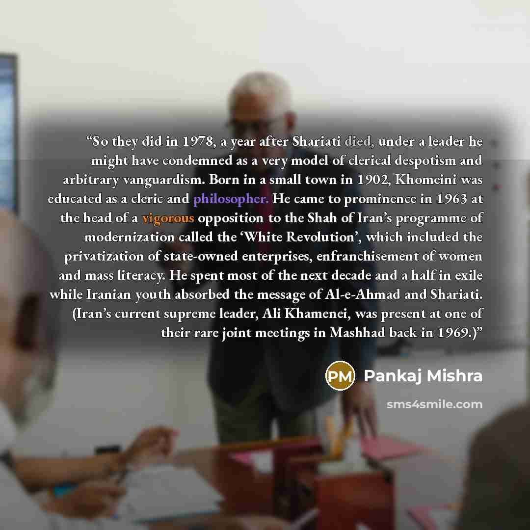 “So they did in 1978, a year after Shariati died, under a leader he might have condemned as a very model of clerical despotism and arbitrary vanguardism. Born in a small town in 1902, Khomeini was educated as a cleric and philosopher. He came to prominence in 1963 at the head of a vigorous…” quote by Pankaj Mishra