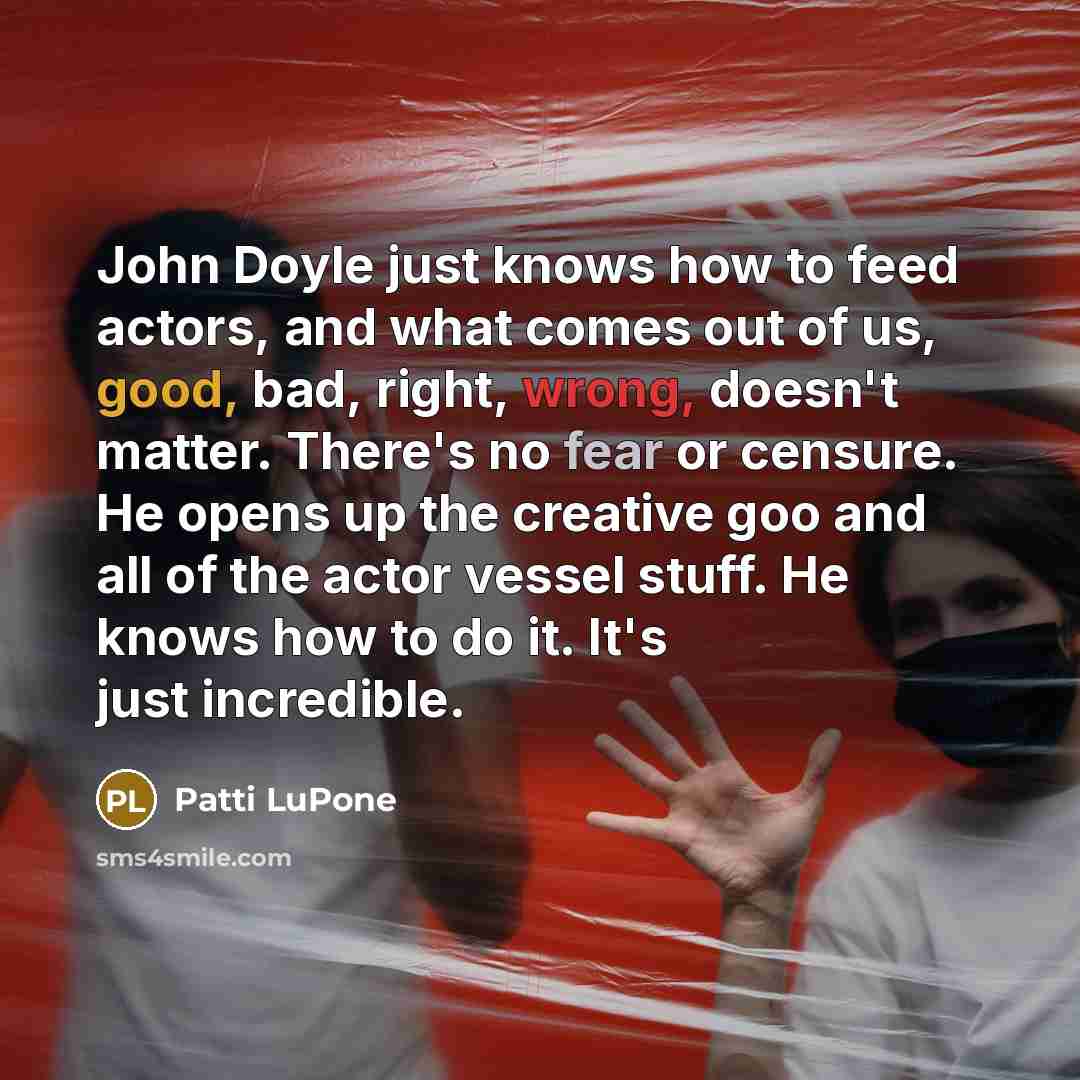 “John Doyle just knows how to feed actors, and what comes out of us, good, bad, right, wrong, doesn't matter. There's no fear or censure. He opens up the creative goo and all of the actor vessel stuff. He knows how to do it. It's just incredible.” quote by Patti LuPone