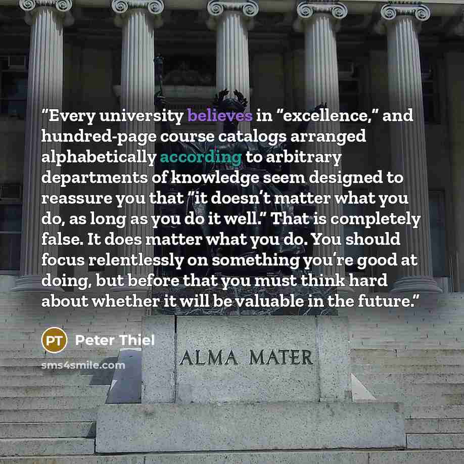 “Every university believes in “excellence,” and hundred-page course catalogs arranged alphabetically according to arbitrary departments of knowledge seem designed to reassure you that “it doesn’t matter what you do, as long as you do it well.” That is completely false. It does matter what you do…” quote by Peter Thiel