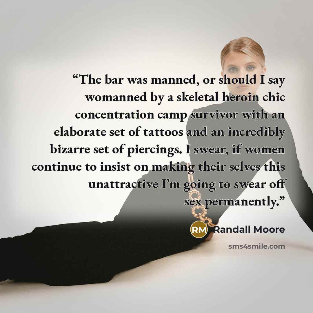 “The bar was manned, or should I say womanned by a skeletal heroin chic concentration camp survivor with an elaborate set of tattoos and an incredibly bizarre set of piercings. I swear, if women continue to insist on making their selves this unattractive I’m going to swear off sex permanently.” quote by Randall Moore