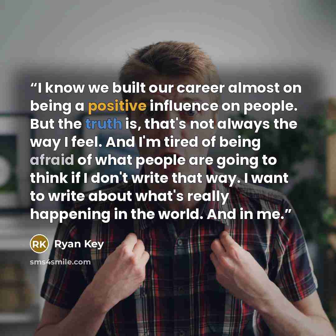 “I know we built our career almost on being a positive influence on people. But the truth is, that's not always the way I feel. And I'm tired of being afraid of what people are going to think if I don't write that way. I want to write about what's really happening in the world. And in me.” quote by Ryan Key