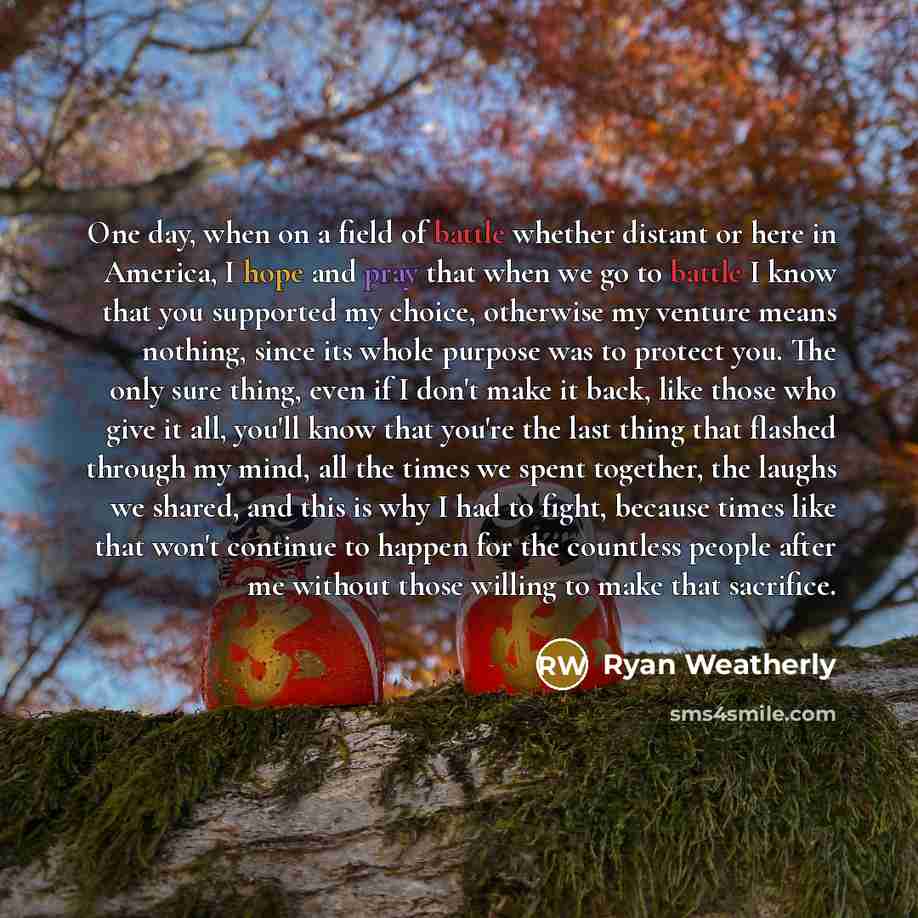 “One day, when on a field of battle whether distant or here in America, I hope and pray that when we go to battle I know that you supported my choice, otherwise my venture means nothing, since its whole purpose was to protect you. The only sure thing, even if I don't make it back, like those who…” quote by Ryan Weatherly