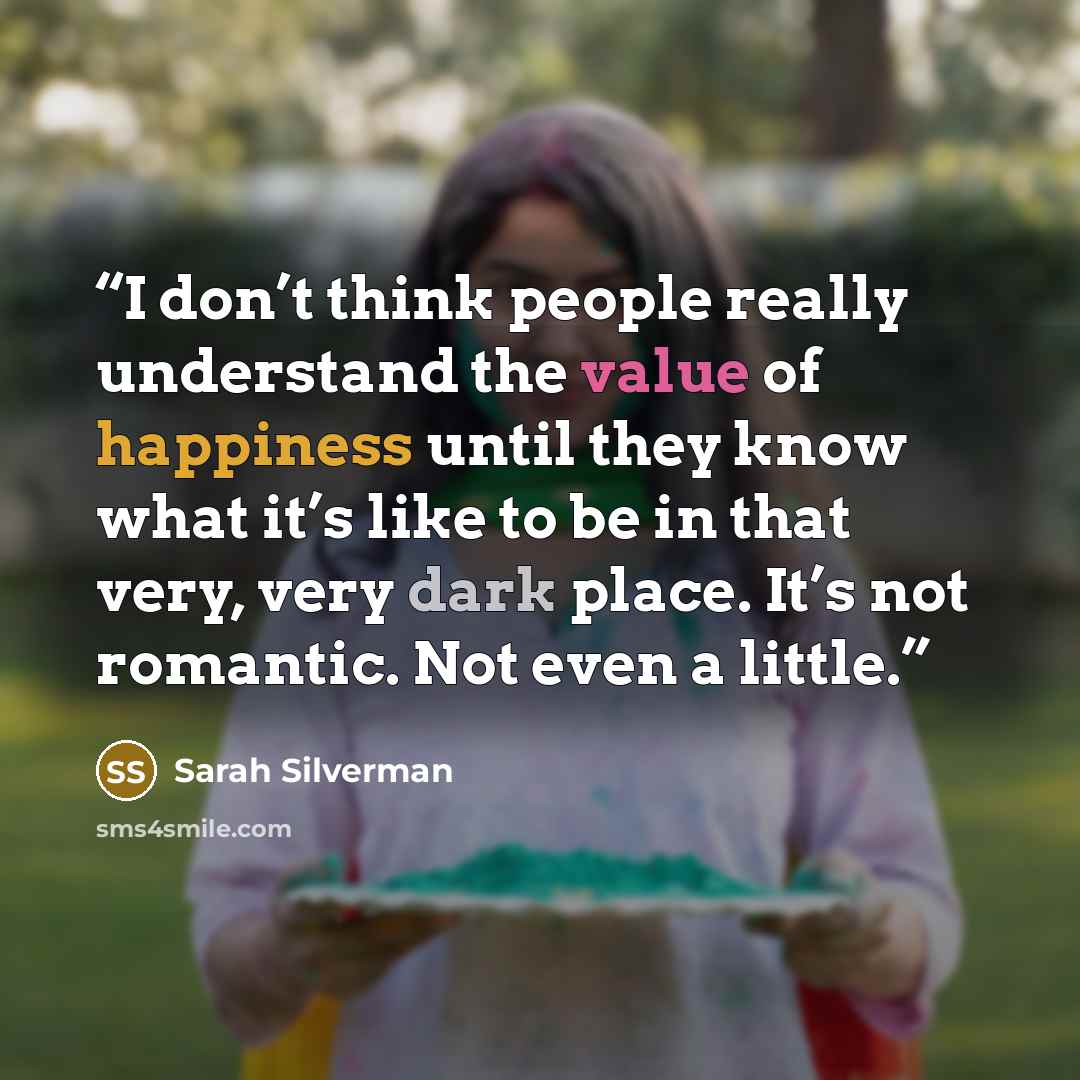 “I don’t think people really understand the value of happiness until they know what it’s like to be in that very, very dark place. It’s not romantic. Not even a little.” quote by Sarah Silverman