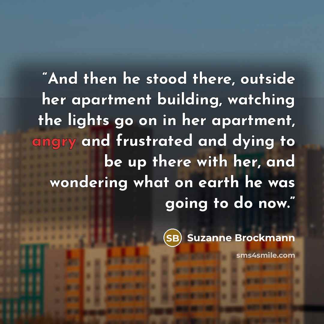 “And then he stood there, outside her apartment building, watching the lights go on in her apartment, angry and frustrated and dying to be up there with her, and wondering what on earth he was going to do now.” quote by Suzanne Brockmann