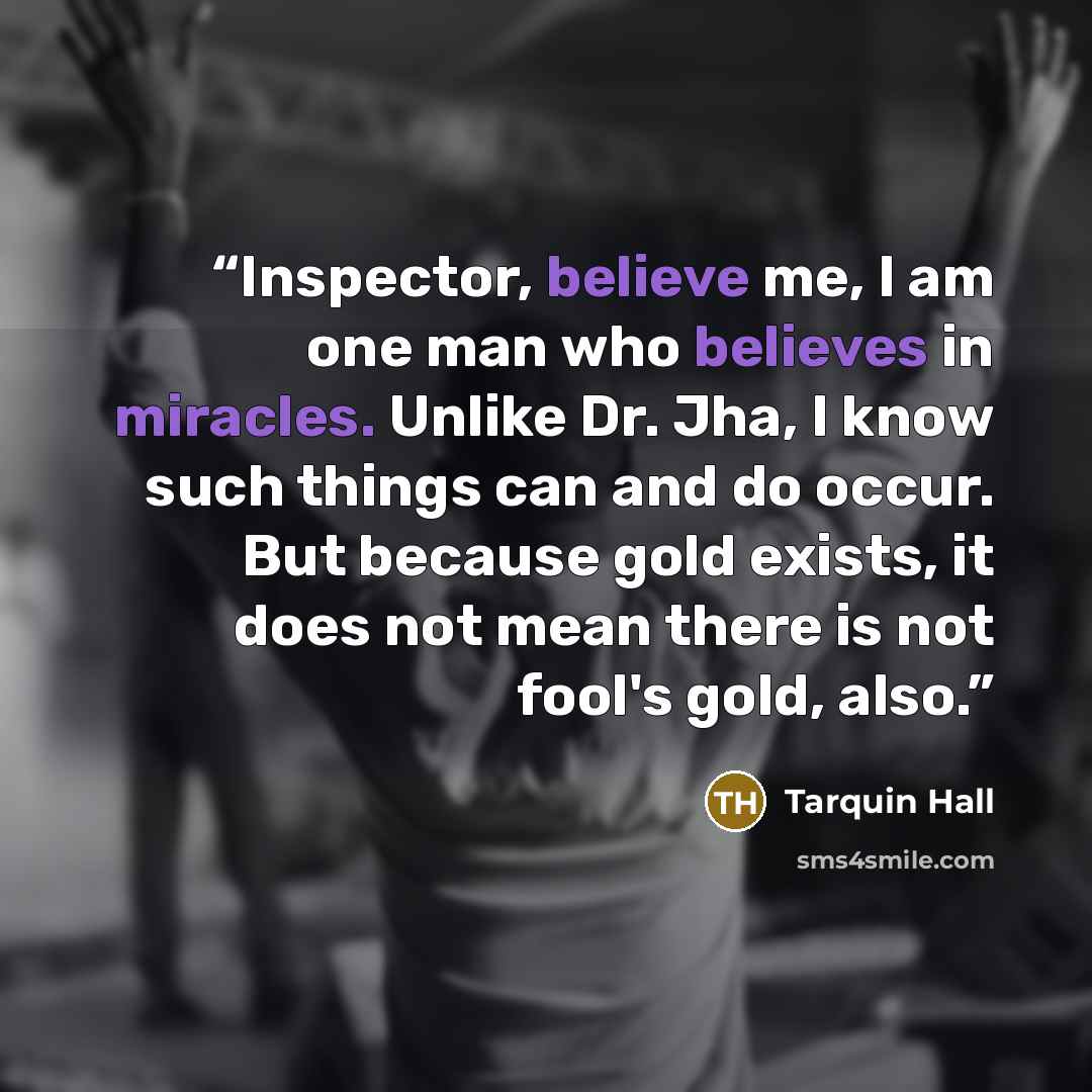 “Inspector, believe me, I am one man who believes in miracles. Unlike Dr. Jha, I know such things can and do occur. But because gold exists, it does not mean there is not fool's gold, also.” quote by Tarquin Hall