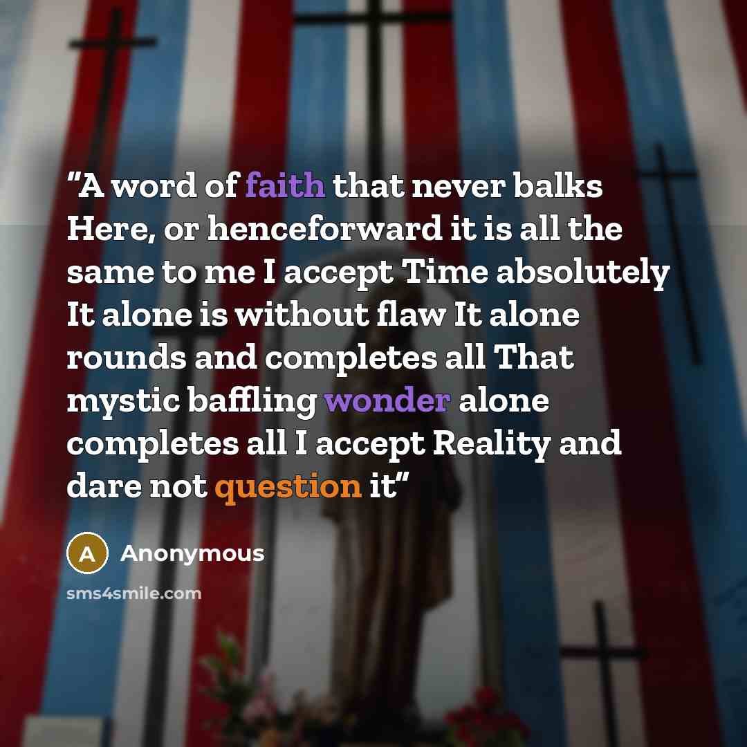 “A word of faith that never balks Here, or henceforward it is all the same to me I accept Time absolutely It alone is without flaw It alone rounds and completes all That mystic baffling wonder alone completes all I accept Reality and dare not question it” quote by Anonymous