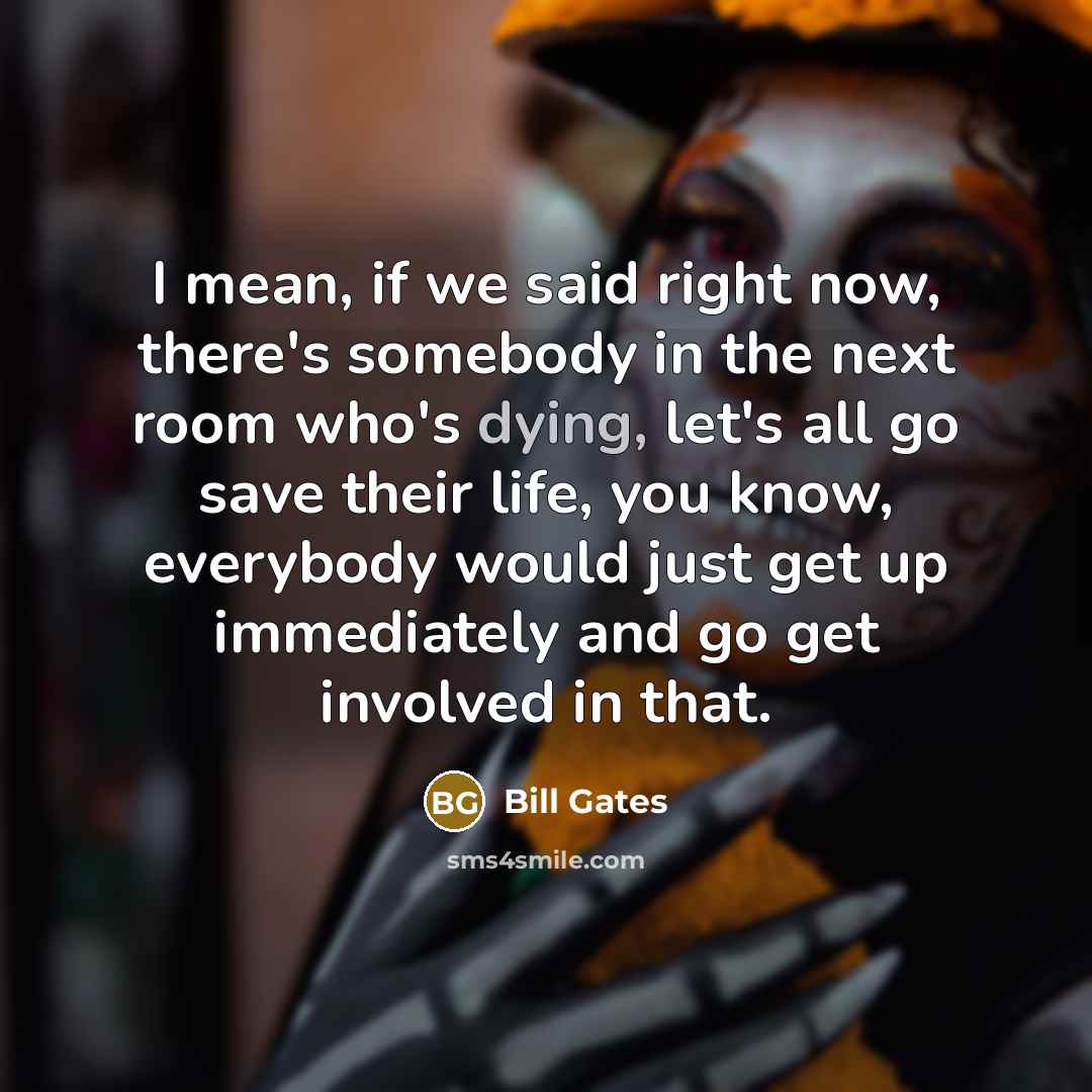 “I mean, if we said right now, there's somebody in the next room who's dying, let's all go save their life, you know, everybody would just get up immediately and go get involved in that.” quote by Bill Gates
