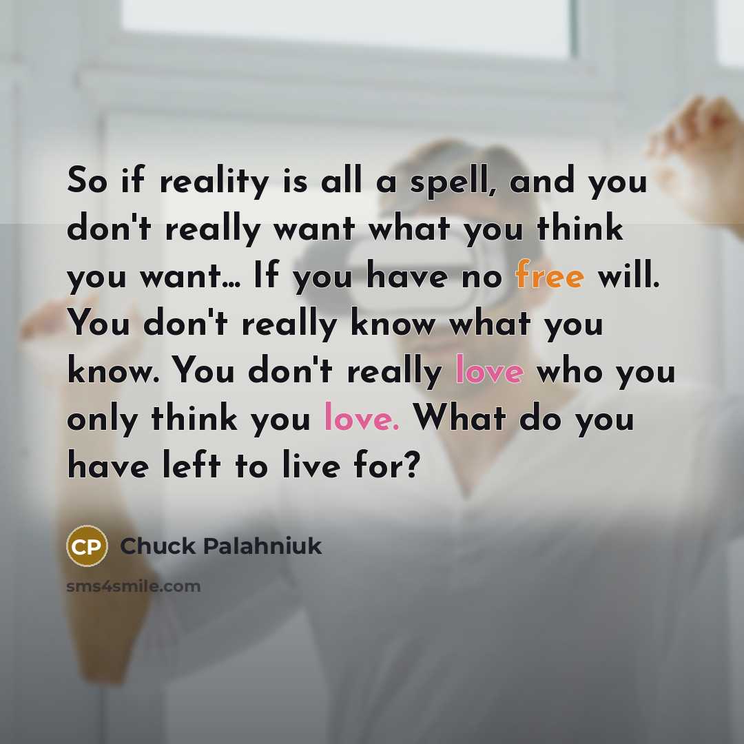 “So if reality is all a spell, and you don't really want what you think you want... If you have no free will. You don't really know what you know. You don't really love who you only think you love. What do you have left to live for?” quote by Chuck Palahniuk