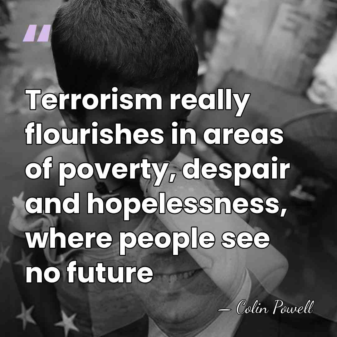 Terrorism really flourishes in areas of poverty, despair and hopelessness, where people&hellip; - Colin Powell