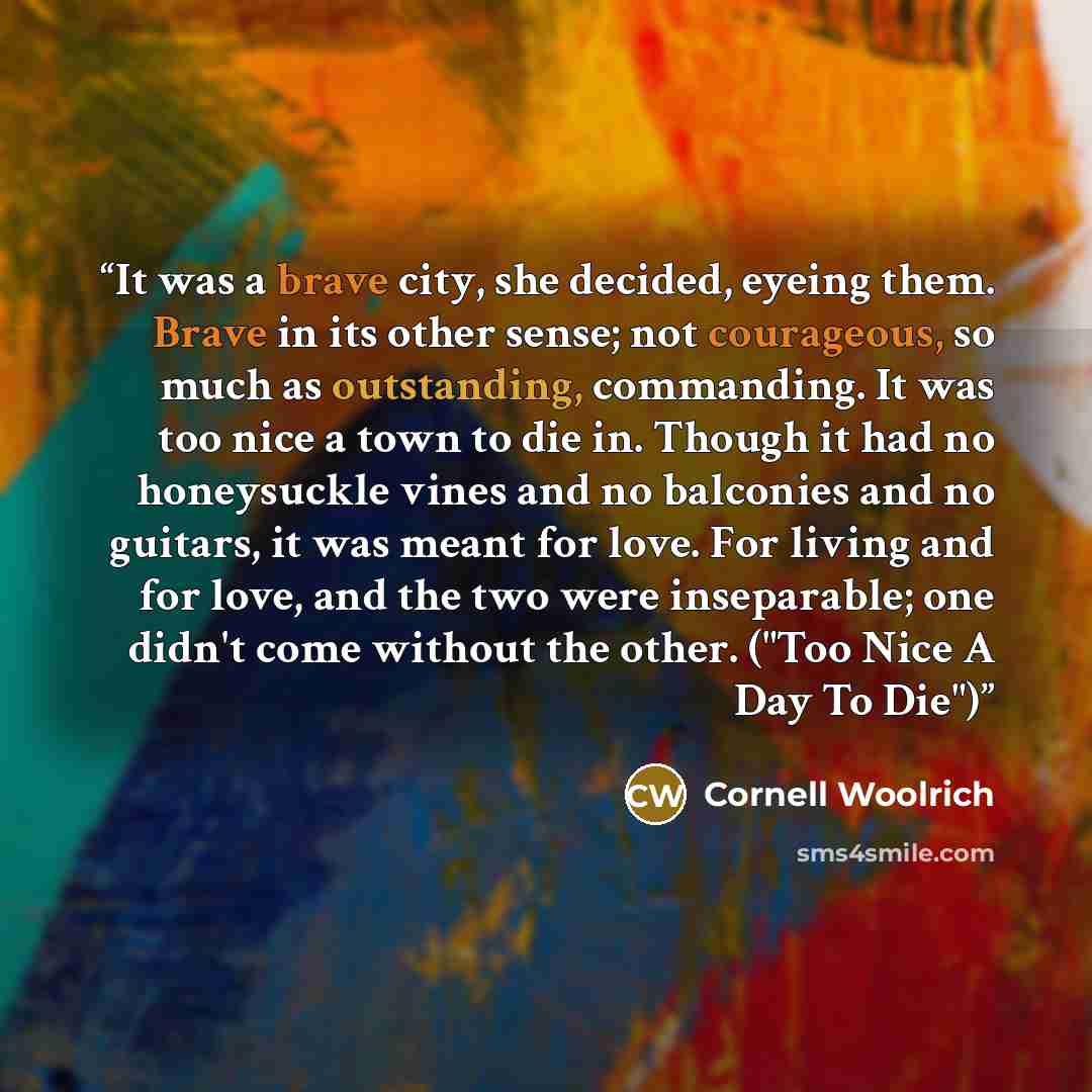 “It was a brave city, she decided, eyeing them. Brave in its other sense; not courageous, so much as outstanding, commanding. It was too nice a town to die in. Though it had no honeysuckle vines and no balconies and no guitars, it was meant for love. For living and for love, and the two were…” quote by Cornell Woolrich