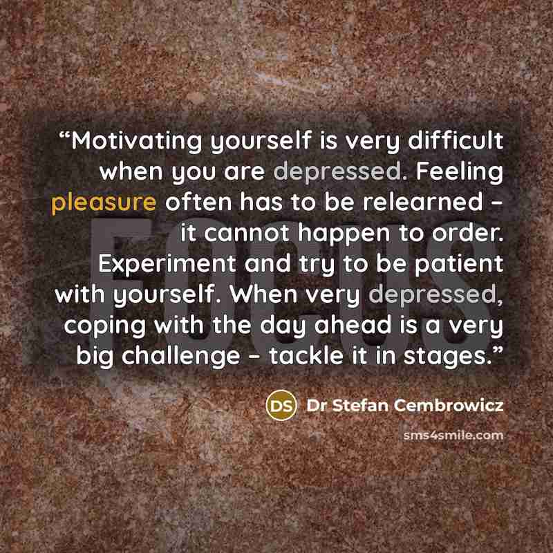 “Motivating yourself is very difficult when you are depressed. Feeling pleasure often has to be relearned – it cannot happen to order. Experiment and try to be patient with yourself. When very depressed, coping with the day ahead is a very big challenge – tackle it in stages.” quote by Dr Stefan Cembrowicz