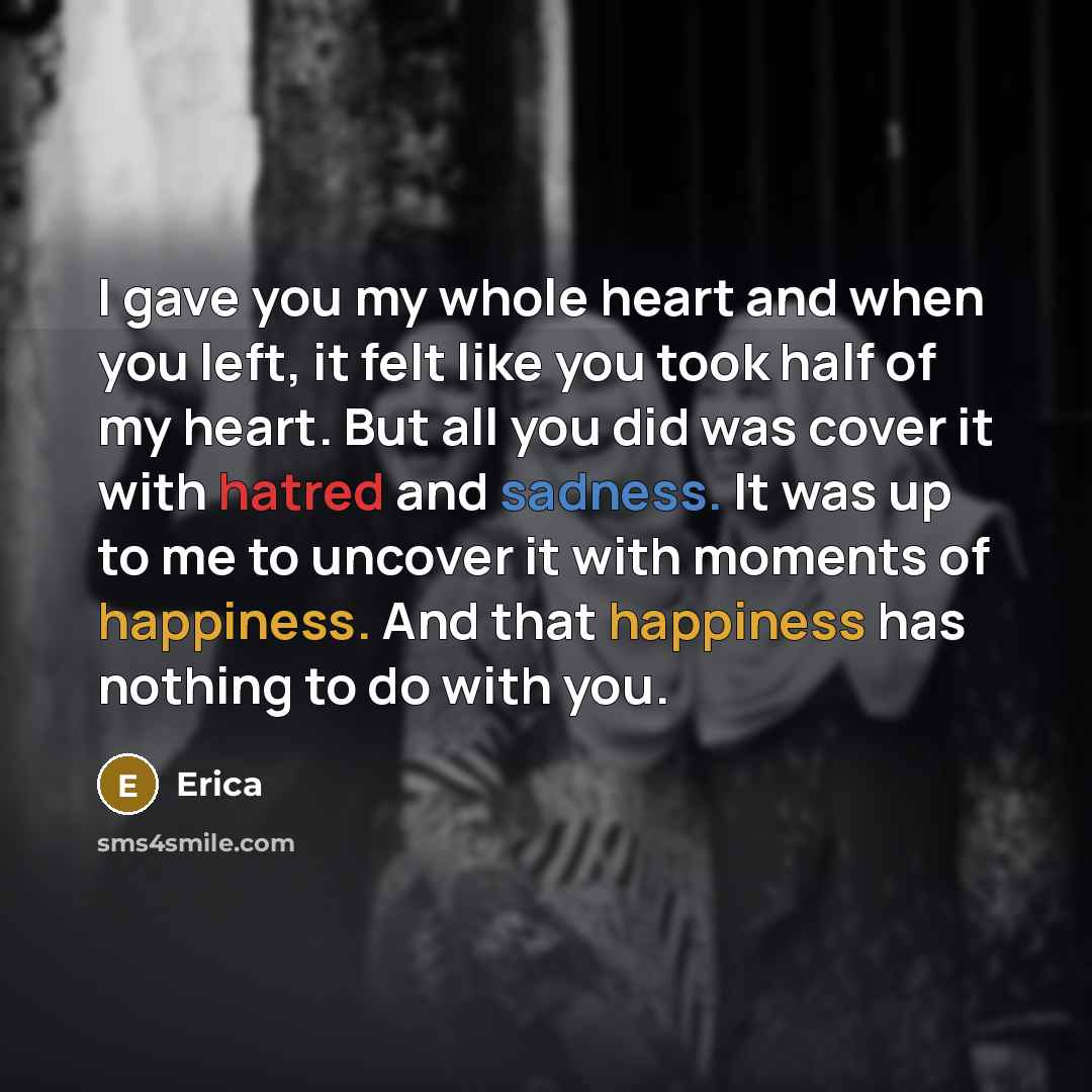 “I gave you my whole heart and when you left, it felt like you took half of my heart. But all you did was cover it with hatred and sadness. It was up to me to uncover it with moments of happiness. And that happiness has nothing to do with you.” quote by Erica